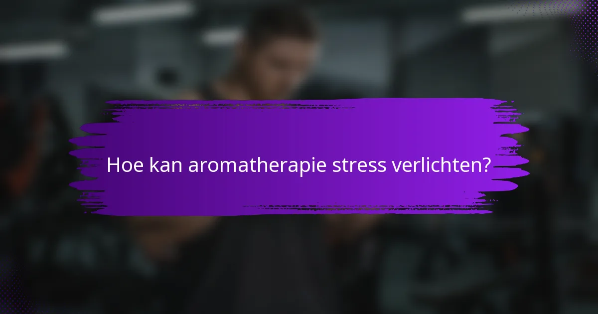 Hoe kan aromatherapie stress verlichten?