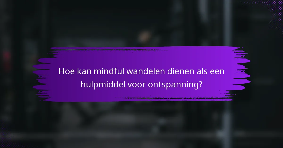 Hoe kan mindful wandelen dienen als een hulpmiddel voor ontspanning?