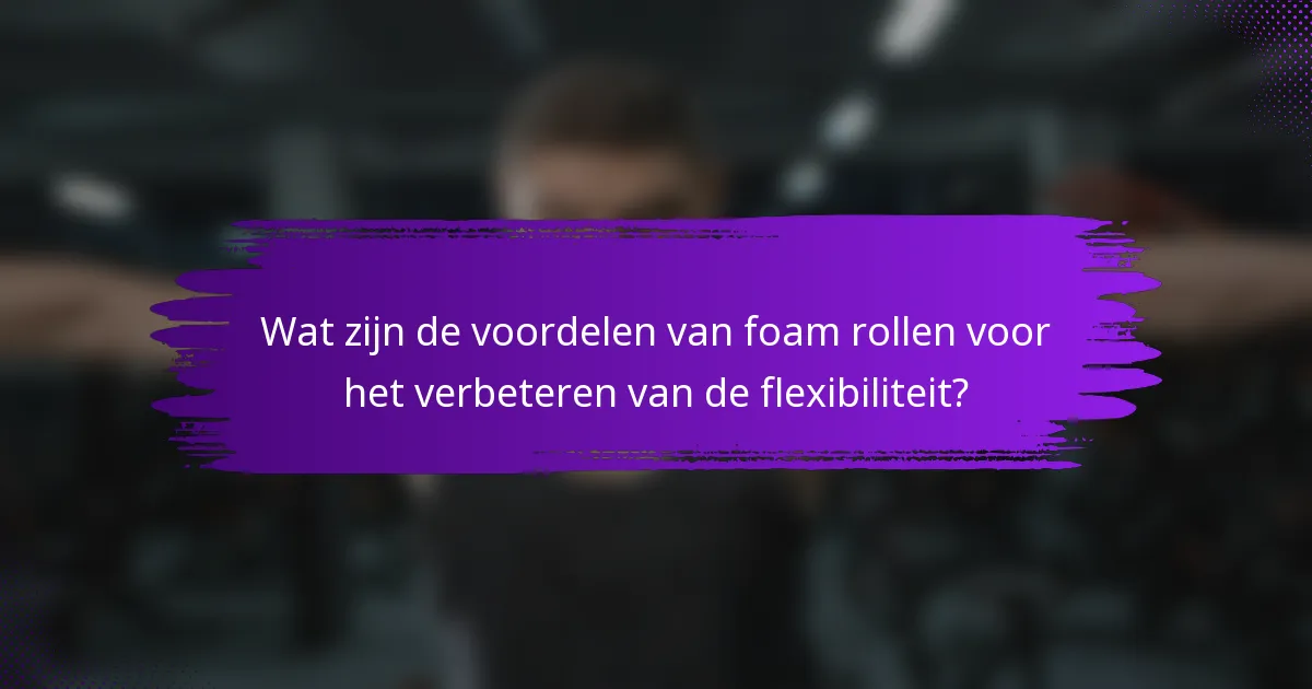 Wat zijn de voordelen van foam rollen voor het verbeteren van de flexibiliteit?