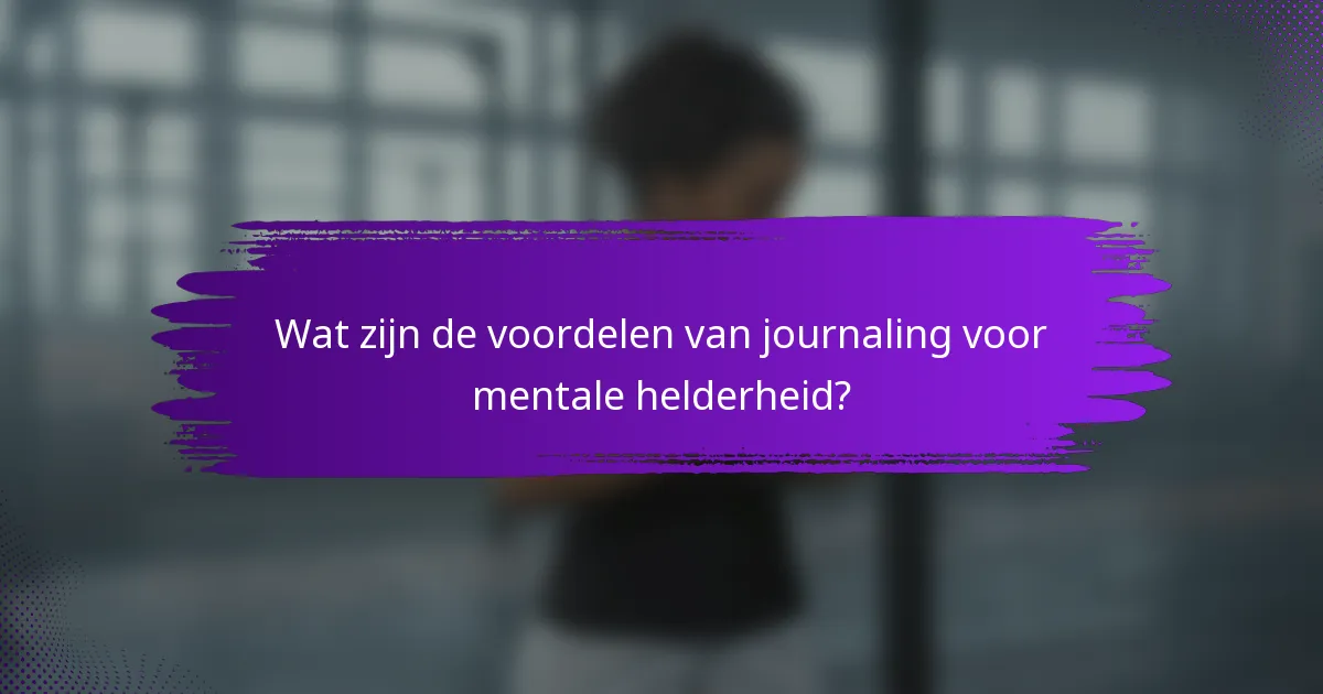Wat zijn de voordelen van journaling voor mentale helderheid?