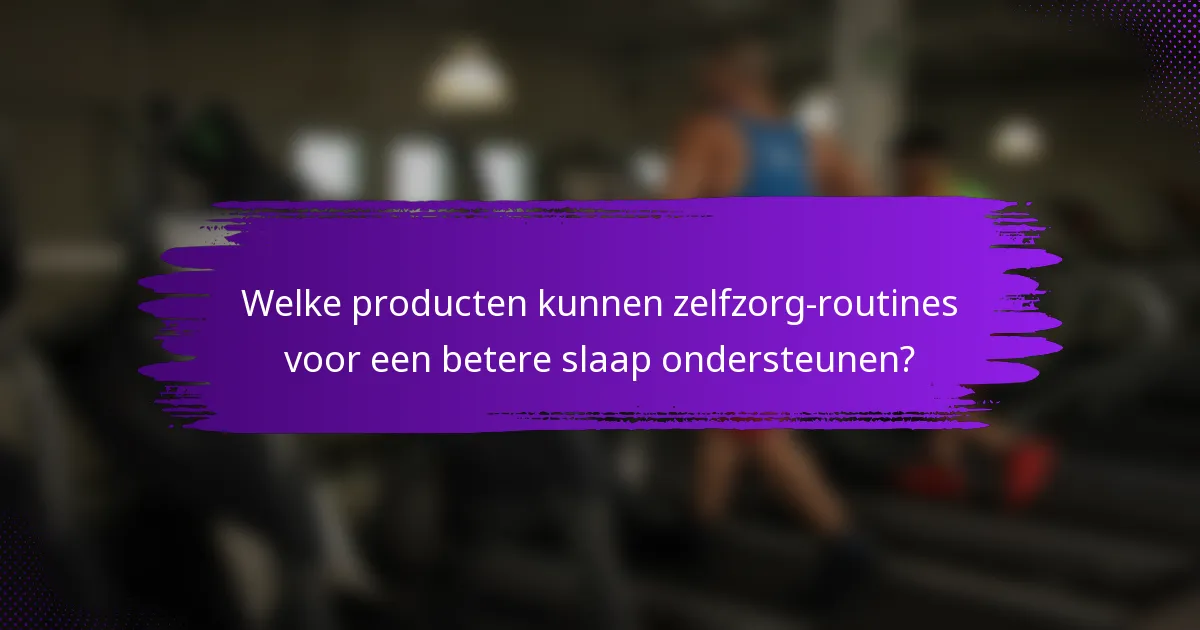Welke producten kunnen zelfzorg-routines voor een betere slaap ondersteunen?
